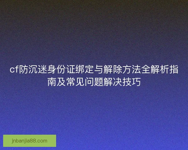cf防沉迷身份证绑定与解除方法全解析指南及常见问题解决技巧