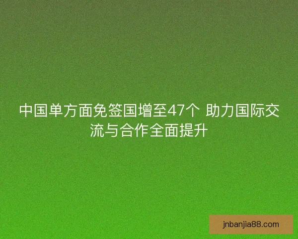中国单方面免签国增至47个 助力国际交流与合作全面提升