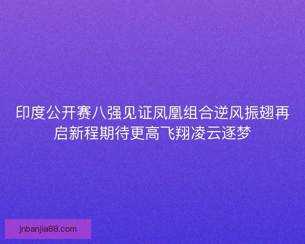 印度公开赛八强见证凤凰组合逆风振翅再启新程期待更高飞翔凌云逐梦