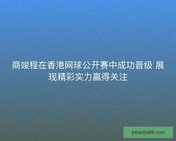 商竣程在香港网球公开赛中成功晋级 展现精彩实力赢得关注