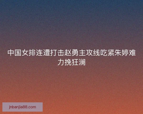 中国女排连遭打击赵勇主攻线吃紧朱婷难力挽狂澜