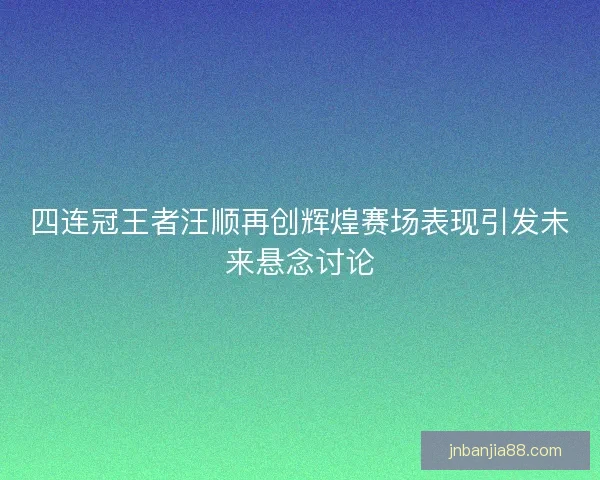 四连冠王者汪顺再创辉煌赛场表现引发未来悬念讨论