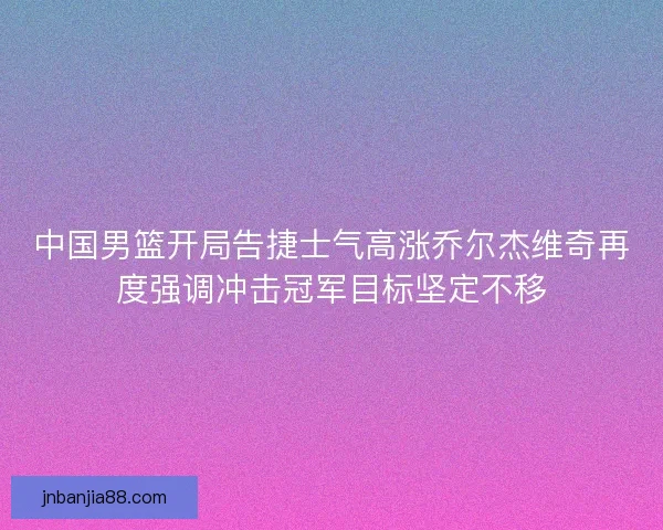中国男篮开局告捷士气高涨乔尔杰维奇再度强调冲击冠军目标坚定不移