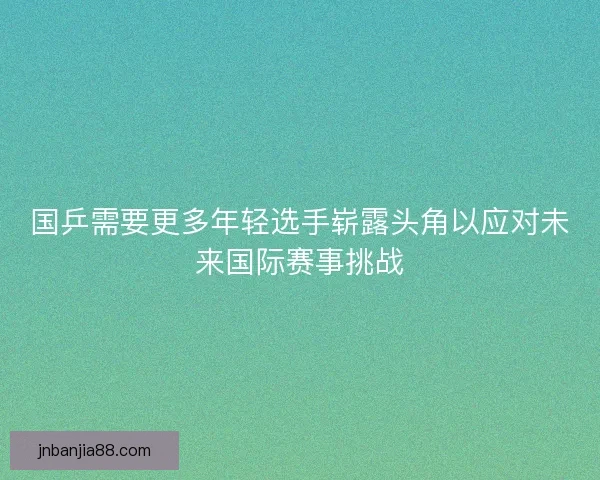 国乒需要更多年轻选手崭露头角以应对未来国际赛事挑战