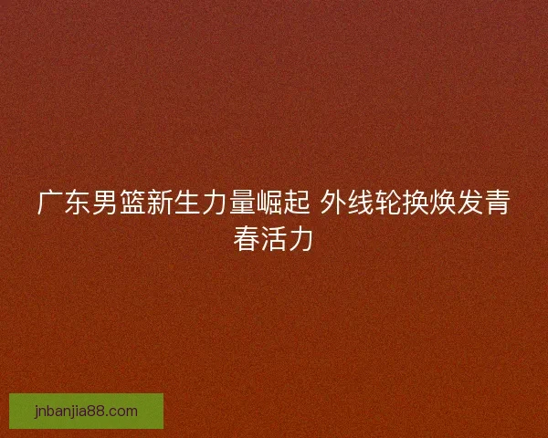 广东男篮新生力量崛起 外线轮换焕发青春活力