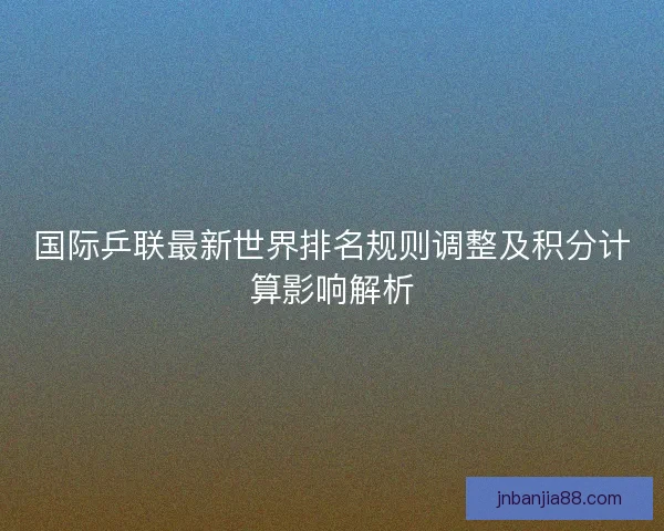 国际乒联最新世界排名规则调整及积分计算影响解析